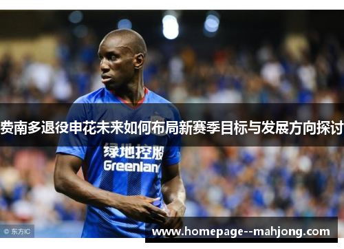 费南多退役申花未来如何布局新赛季目标与发展方向探讨