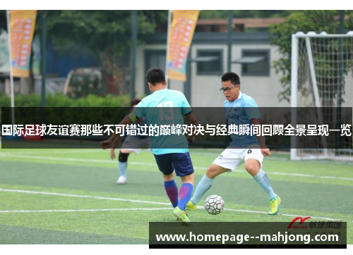 国际足球友谊赛那些不可错过的巅峰对决与经典瞬间回顾全景呈现一览